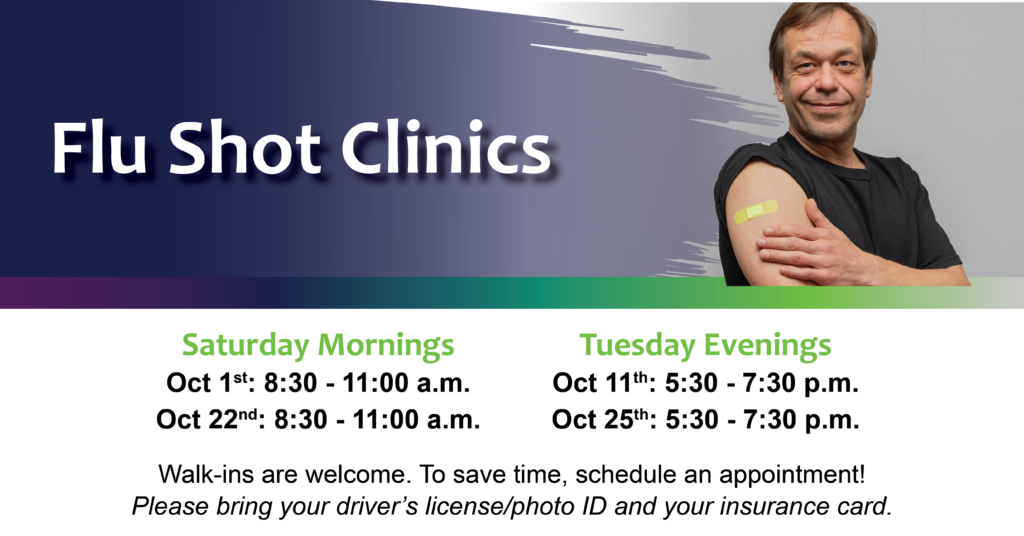 Flu Shot Clinic Schedule for 2022 (October 1st: 8:30 - 11:00 a.m.; October 11th: 5:30 - 7:30 p.m.; October 22nd: 8:30 - 11:00 a.m.; October 25th: 5:30 - 7:30 p.m.) Walk-ins welcome. Please bring yoru driver's license / Photo ID and your insurance card.